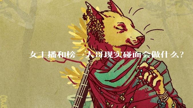 女主播和榜一大哥现实碰面会做什么？