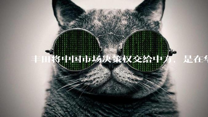 丰田将中国市场决策权交给中方，是在华战略重大调整，这会不会意味着未来中国市场的丰田车“中味”十足了？