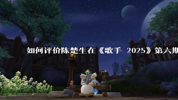 如何评价陈楚生在《歌手 2025》第六期演唱的《未来的主人翁》？